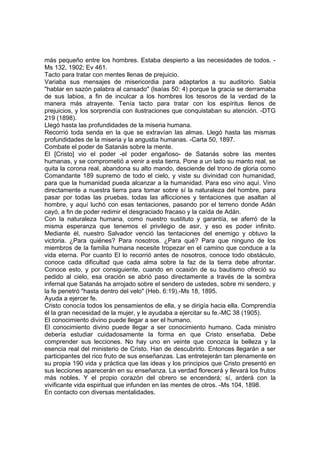 más pequeño entre los hombres. Estaba despierto a las necesidades de todos. Ms 132, 1902; Ev 461.
Tacto para tratar con mentes llenas de prejuicio.
Variaba sus mensajes de misericordia para adaptarlos a su auditorio. Sabía
"hablar en sazón palabra al cansado" (lsaías 50: 4) porque la gracia se derramaba
de sus labios, a fin de inculcar a los hombres los tesoros de la verdad de la
manera más atrayente. Tenía tacto para tratar con los espíritus llenos de
prejuicios, y los sorprendía con ilustraciones que conquistaban su atención. -DTG
219 (1898).
Llegó hasta las profundidades de la miseria humana.
Recorrió toda senda en la que se extravían las almas. Llegó hasta las mismas
profundidades de la miseria y la angustia humanas. -Carta 50, 1897.
Combate el poder de Satanás sobre la mente.
El [Cristo] vio el poder -el poder engañoso- de Satanás sobre las mentes
humanas, y se comprometió a venir a esta tierra. Pone a un lado su manto real, se
quita la corona real, abandona su alto mando, desciende del trono de gloria como
Comandante 189 supremo de todo el cielo, y viste su divinidad con humanidad,
para que la humanidad pueda alcanzar a la humanidad. Para eso vino aquí. Vino
directamente a nuestra tierra para tomar sobre sí la naturaleza del hombre, para
pasar por todas las pruebas, todas las aflicciones y tentaciones que asaltan al
hombre, y aquí luchó con esas tentaciones, pasando por el terreno donde Adán
cayó, a fin de poder redimir el desgraciado fracaso y la caída de Adán.
Con la naturaleza humana, como nuestro sustituto y garantía, se aferró de la
misma esperanza que tenemos el privilegio de asir, y eso es poder infinito.
Mediante él, nuestro Salvador venció las tentaciones del enemigo y obtuvo la
victoria. ¿Para quiénes? Para nosotros. ¿Para qué? Para que ninguno de los
miembros de la familia humana necesite tropezar en el camino que conduce a la
vida eterna. Por cuanto El lo recorrió antes de nosotros, conoce todo obstáculo,
conoce cada dificultad que cada alma sobre la faz de la tierra debe afrontar.
Conoce esto, y por consiguiente, cuando en ocasión de su bautismo ofreció su
pedido al cielo, esa oración se abrió paso directamente a través de la sombra
infernal que Satanás ha arrojado sobre el sendero de ustedes, sobre mi sendero, y
la fe penetró "hasta dentro del velo" (Heb. 6:19).-Ms 18, 1895.
Ayuda a ejercer fe.
Cristo conocía todos los pensamientos de ella, y se dirigía hacia ella. Comprendía
él la gran necesidad de la mujer, y le ayudaba a ejercitar su fe.-MC 38 (1905).
El conocimiento divino puede llegar a ser el humano.
El conocimiento divino puede llegar a ser conocimiento humano. Cada ministro
debería estudiar cuidadosamente la forma en que Cristo enseñaba. Debe
comprender sus lecciones. No hay uno en veinte que conozca la belleza y la
esencia real del ministerio de Cristo. Han de descubrirlo. Entonces llegarán a ser
participantes del rico fruto de sus enseñanzas. Las entretejerán tan plenamente en
su propia 190 vida y práctica que las ideas y los principios que Cristo presentó en
sus lecciones aparecerán en su enseñanza. La verdad florecerá y llevará los frutos
más nobles. Y el propio corazón del obrero se encenderá; sí, arderá con la
vivificante vida espiritual que infunden en las mentes de otros. -Ms 104, 1898.
En contacto con diversas mentalidades.

 