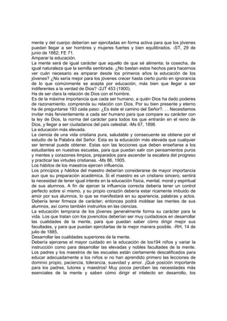 mente y del cuerpo deberían ser ejercitadas en forma activa para que los jóvenes
puedan llegar a ser hombres y mujeres fuertes y bien equilibrados. -ST, 29 de
junio de 1882; FE 71.
Amparar la educación.
La mente será de igual carácter que aquello de que sé alimenta; la cosecha, de
igual naturaleza que la semilla sembrada. ¿No bastan estos hechos para hacernos
ver cuán necesario es amparar desde los primeros años la educación de los
jóvenes? ¿No sería mejor para los jóvenes crecer hasta cierto punto en ignorancia
de lo que comúnmente se acepta por educación, más bien que llegar a ser
indiferentes a la verdad de Dios? -2JT 453 (1900).
Ha de ser clara la relación de Dios con el hombre.
Es de la máxima importancia que cada ser humano, a quién Dios ha dado poderes
de razonamiento, comprenda su relación con Dios. Por su bien presente y eterno
ha de preguntarse 193 cada paso: ¿Es éste el camino del Señor?. . . Necesitamos
invitar más fervientemente a cada ser humano para que compare su carácter con
la ley de Dios, la norma del carácter para todos los que entrarán en el reino de
Dios, y llegar a ser ciudadanos del país celestial. -Ms 67, 1898.
La educación más elevada.
La ciencia de una vida cristiana pura, saludable y consecuente se obtiene por el
estudio de la Palabra del Señor. Esta es la educación más elevada que cualquier
ser terrenal puede obtener. Estas son las lecciones que deben enseñarse a los
estudiantes en nuestras escuelas, para que puedan salir con pensamientos puros
y mentes y corazones limpios, preparados para ascender la escalera del progreso
y practicar las virtudes cristianas. -Ms 86, 1905.
Los hábitos de los maestros ejercen influencia.
Los principios y hábitos del maestro deberían considerarse de mayor importancia
aun que su preparación académica. Si el maestro es un cristiano sincero, sentirá
la necesidad de tener igual interés en la educación física, mental, moral y espiritual
de sus alumnos. A fin de ejercer la influencia correcta debería tener un control
perfecto sobre sí mismo, y su propio corazón debería estar ricamente imbuido de
amor por sus alumnos, lo que se manifestará en su apariencia, palabras y actos.
Debería tener firmeza de carácter; entonces podrá moldear las mentes de sus
alumnos, así como también instruirlos en las ciencias.
La educación temprana de los jóvenes generalmente forma su carácter para la
vida. Los que tratan con los jovencitos deberían ser muy cuidadosos en desarrollar
las cualidades de la mente, para que puedan saber cómo dirigir mejor sus
facultades, y para que puedan ejercitarlas de la mejor manera posible. -RH, 14 de
julio de 1885,
Desarrollar las cualidades superiores de la mente.
Debería ejercerse el mayor cuidado en la educación de los194 niños y variar la
instrucción como para desarrollar las elevadas y nobles facultades de la mente.
Los padres y los maestros de las escuelas están ciertamente descalificados para
educar adecuadamente a los niños si no han aprendido primero las lecciones de
dominio propio, paciencia, tolerancia, suavidad y amor. ¡Qué posición importante
para los padres, tutores y maestros! Muy pocos perciben las necesidades más
esenciales de la mente y saben cómo dirigir el intelecto en desarrollo, los

 