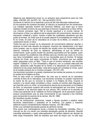 diligencia que debiéramos poner en un esfuerzo para prepararnos para ser más
útiles. -CM 200, 201 (ed PP); 161, 162 (ed ACES) (1913).
Combinar lo natural con lo espiritual y procurar las más elevadas realizaciones.
En los estudios de nuestras escuelas, lo natural y lo espiritual han de combinarse.
Los trabajos agrícolas ilustran las lecciones bíblicas. Las leyes que la tierra
obedece revelan el hecho de que está bajo el dominio magistral de un Dios infinito.
Los mismos principios rigen 198 el mundo espiritual y el mundo natural. Si
divorciamos a Dios y su sabiduría de la adquisición del conocimiento, tenemos una
educación unilateral y pobre, muerta a todas las cualidades salvadores que dan
poder al hombre, de modo que él no puede adquirir la inmortalidad por medio de la
fe en Cristo. El autor de la naturaleza es el autor de la Biblia. La creación y el
cristianismo tienen un Dios.
Todos los que se ocupan en la adquisición de conocimiento deberían apuntar a
alcanzar el nivel más elevado de progreso. Avancen tan rápidamente y tan lejos
como puedan; sea su campo de estudio tan amplio como sus facultades puedan
abarcar, haciendo de Dios su sabiduría, aferrándose al que es infinito en
conocimiento, quien puede revelar los secretos escondidos por las edades, quien
puede resolver los problemas más difíciles para las mentes que creen en el único
que tiene inmortalidad, quien vive en luz inaccesible para el hombre. El testigo
viviente de Cristo, que sigue conociendo al Señor, encontrará que sus salidas
están dispuestas como el alba. "Todo lo que el hombre sembrare, eso también
segará" (Gálatas 6: 7). Con honestidad y diligencia, con un cuidado adecuado del
cuerpo, aplicando cada facultad de la mente a la adquisición de conocimiento y
sabiduría en las cosas espirituales, cada alma puede ser completa en Cristo, quien
es el modelo perfecto de un hombre completo. -FE 375, 376.
Las lecciones correctas no pueden impresionar las mentes de quienes no conocen
la verdad de la Palabra de Dios.
Pero la raza caída no comprenderá. Se cree que la ciencia de la naturaleza
controla al Dios de la naturaleza. Las lecciones correctas no pueden impresionar
la mente de los que no conocen la verdad ni la Palabra de Dios. Cuando el
corazón y la mente están sometidos a Dios, cuando el hombre está dispuesto a
ser instruido como un niñito, se encontrará la ciencia de la educación en la Palabra
de Dios. La educación superior del mundo ha demostrado ser una farsa. Cuando
los maestros y los alumnos bajan de sus zancos 199 y entran en la escuela de
Cristo para aprender de él, hablarán en forma inteligente, de la educación superior
porque comprenderán que es este conocimiento el que capacita a los hombres
para comprender la esencia de la ciencia. -Ms 45, 1898.
Se necesitan ayudas visuales.
El uso de ilustraciones, pizarrones, mapas y figuras ayudará a explicar estas
lecciones (espirituales) y grabarlas en la memoria. Los padres y maestros
deberían buscar constantemente métodos mejores. -Ed 186 (1903).
Eviten una variedad demasiado grande de alimento mental.
Dios quiere que mantengamos puras y limpias las facultades mentales. Pero a
menudo se da a la mente una variedad demasiado grande de alimento. Resulta
imposible absorberlo y usarlo adecuadamente. El cerebro debería ser aliviado de
toda carga innecesaria. Sólo los estudios que sean de mayor uso, no sólo aquí

 