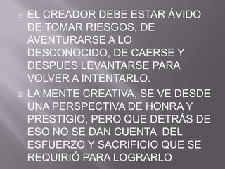Tambiénnos dice: La capacidadcreativa no sólodepende de la cognición, sinotambién de la personalidad y el temperamento. EL CREADOR DEBE ESTAR ÁVIDO DE TOMAR RIESGOS, DE AVENTURARSE A LO DESCONOCIDO, DE CAERSE Y DESPUES LEVANTARSE PARA VOLVER A INTENTARLO.LA MENTE CREATIVA, SE VE DESDE UNA PERSPECTIVA DE HONRA Y PRESTIGIO, PERO QUE DETRÁS DE ESO NO SE DAN CUENTA  DEL ESFUERZO Y SACRIFICIO QUE SE REQUIRIÓ PARA LOGRARLO