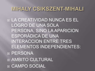 MIHALY CSIKSZENT-MIHALILA CREATIVIDAD NUNCA ES EL LOGRO DE UNA SOLA PERSONA, SINO LA APARICION ESPORÁDICA DE UNA INTERACCION ENTRE TRES ELEMENTOS INDEPENDIENTES:PERSONAAMBITO CULTURALCAMPO SOCIAL