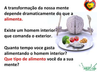 A transformação da nossa mente
depende dramaticamente do que a
alimenta.
Existe um homem interior
que comanda o exterior.
Quanto tempo voce gasta
alimentando o homem interior?
Que tipo de alimento você da a sua
mente?
 