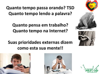 Quanto tempo passa orando? TSD
Quanto tempo lendo a palavra?
Quanto pensa em trabalho?
Quanto tempo na Internet?
Suas prioridades externas dizem
como esta sua mente!!
 