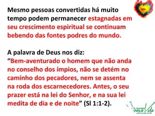 Mesmo pessoas convertidas há muito
tempo podem permanecer estagnadas em
seu crescimento espiritual se continuam
bebendo das fontes podres do mundo.
A palavra de Deus nos diz:
“Bem-aventurado o homem que não anda
no conselho dos ímpios, não se detém no
caminho dos pecadores, nem se assenta
na roda dos escarnecedores. Antes, o seu
prazer está na lei do Senhor, e na sua lei
medita de dia e de noite” (Sl 1:1-2).
 