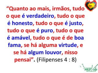 “Quanto ao mais, irmãos, tudo
o que é verdadeiro, tudo o que
é honesto, tudo o que é justo,
tudo o que é puro, tudo o que
é amável, tudo o que é de boa
fama, se há alguma virtude, e
se há algum louvor, nisso
pensai”. (Filipenses 4 : 8)
 
