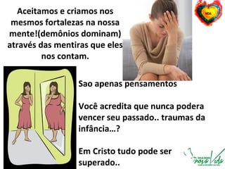 Aceitamos e criamos nos
mesmos fortalezas na nossa
mente!(demônios dominam)
através das mentiras que eles
nos contam.
Sao apenas pensamentos
Você acredita que nunca podera
vencer seu passado.. traumas da
infância…?
Em Cristo tudo pode ser
superado..
 