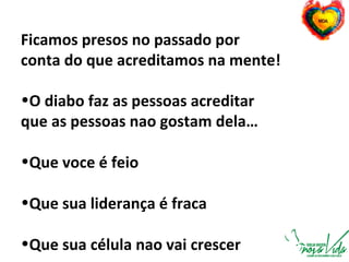 Ficamos presos no passado por
conta do que acreditamos na mente!
•O diabo faz as pessoas acreditar
que as pessoas nao gostam dela…
•Que voce é feio
•Que sua liderança é fraca
•Que sua célula nao vai crescer
 