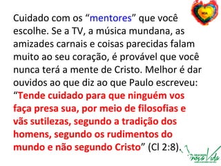 Cuidado com os “mentores” que você
escolhe. Se a TV, a música mundana, as
amizades carnais e coisas parecidas falam
muito ao seu coração, é provável que você
nunca terá a mente de Cristo. Melhor é dar
ouvidos ao que diz ao que Paulo escreveu:
“Tende cuidado para que ninguém vos
faça presa sua, por meio de filosofias e
vãs sutilezas, segundo a tradição dos
homens, segundo os rudimentos do
mundo e não segundo Cristo” (Cl 2:8).
 