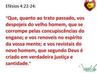 Efésios 4:22-24:
“Que, quanto ao trato passado, vos
despojeis do velho homem, que se
corrompe pelas concupiscências do
engano; e vos renoveis no espírito
da vossa mente; e vos revistais do
novo homem, que segundo Deus é
criado em verdadeira justiça e
santidade.”
 