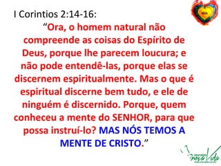 I Corintios 2:14-16:
“Ora, o homem natural não
compreende as coisas do Espírito de
Deus, porque lhe parecem loucura; e
não pode entendê-las, porque elas se
discernem espiritualmente. Mas o que é
espiritual discerne bem tudo, e ele de
ninguém é discernido. Porque, quem
conheceu a mente do SENHOR, para que
possa instruí-lo? MAS NÓS TEMOS A
MENTE DE CRISTO.”
 