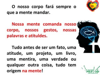 O nosso corpo fará sempre o
que a mente mandar.
Nossa mente comanda nosso
corpo, nossos gestos, nossas
palavras e atituldes.
Tudo antes de ser um fato, uma
atitude, um projeto, um livro,
uma mentira, uma verdade ou
qualquer outra coisa, tudo tem
origem na mente!
 