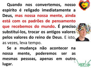 Quando nos convertemos, nosso
espírito é religado imediatamente a
Deus, mas nossa nossa mente, ainda
está com os padrões de pensamento
que recebemos do mundo. É preciso
substituí-los, trocar os antigos valores
pelos valores do reino de Deus. E isto,
as vezes, leva tempo.
Se a mudança não acontecer na
nossa mente, poderemos ser as
mesmas pessoas, apenas em outro
lugar.
 