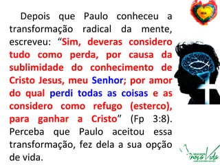 Depois que Paulo conheceu a
transformação radical da mente,
escreveu: “Sim, deveras considero
tudo como perda, por causa da
sublimidade do conhecimento de
Cristo Jesus, meu Senhor; por amor
do qual perdi todas as coisas e as
considero como refugo (esterco),
para ganhar a Cristo” (Fp 3:8).
Perceba que Paulo aceitou essa
transformação, fez dela a sua opção
de vida.
 