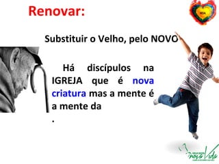 Renovar:
Substituir o Velho, pelo NOVO
Há discípulos na
IGREJA que é nova
criatura mas a mente é
a mente da
.
 