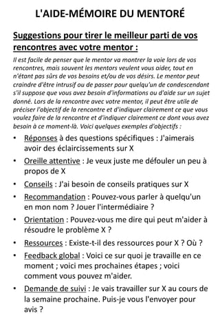 Suggestions pour tirer le meilleur parti de vos
rencontres avec votre mentor :
Il est facile de penser que le mentor va montrer la voie lors de vos
rencontres, mais souvent les mentors veulent vous aider, tout en
n'étant pas sûrs de vos besoins et/ou de vos désirs. Le mentor peut
craindre d'être intrusif ou de passer pour quelqu'un de condescendant
s'il suppose que vous avez besoin d'informations ou d'aide sur un sujet
donné. Lors de la rencontre avec votre mentor, il peut être utile de
préciser l'objectif de la rencontre et d'indiquer clairement ce que vous
voulez faire de la rencontre et d'indiquer clairement ce dont vous avez
besoin à ce moment-là. Voici quelques exemples d'objectifs :
• Réponses à des questions spécifiques : J'aimerais
avoir des éclaircissements sur X
• Oreille attentive : Je veux juste me défouler un peu à
propos de X
• Conseils : J'ai besoin de conseils pratiques sur X
• Recommandation : Pouvez-vous parler à quelqu'un
en mon nom ? Jouer l'intermédiaire ?
• Orientation : Pouvez-vous me dire qui peut m'aider à
résoudre le problème X ?
• Ressources : Existe-t-il des ressources pour X ? Où ?
• Feedback global : Voici ce sur quoi je travaille en ce
moment ; voici mes prochaines étapes ; voici
comment vous pouvez m'aider.
• Demande de suivi : Je vais travailler sur X au cours de
la semaine prochaine. Puis-je vous l'envoyer pour
avis ?
L'AIDE-MÉMOIRE DU MENTORÉ
 