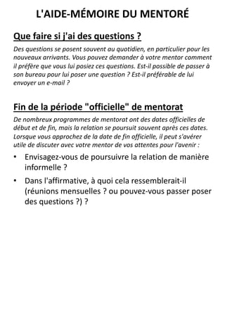 Que faire si j'ai des questions ?
Des questions se posent souvent au quotidien, en particulier pour les
nouveaux arrivants. Vous pouvez demander à votre mentor comment
il préfère que vous lui posiez ces questions. Est-il possible de passer à
son bureau pour lui poser une question ? Est-il préférable de lui
envoyer un e-mail ?
Fin de la période "officielle" de mentorat
De nombreux programmes de mentorat ont des dates officielles de
début et de fin, mais la relation se poursuit souvent après ces dates.
Lorsque vous approchez de la date de fin officielle, il peut s'avérer
utile de discuter avec votre mentor de vos attentes pour l'avenir :
• Envisagez-vous de poursuivre la relation de manière
informelle ?
• Dans l'affirmative, à quoi cela ressemblerait-il
(réunions mensuelles ? ou pouvez-vous passer poser
des questions ?) ?
L'AIDE-MÉMOIRE DU MENTORÉ
 