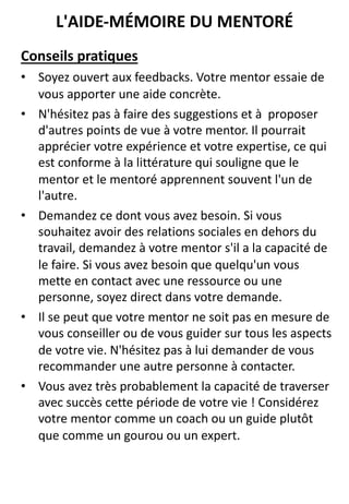 Conseils pratiques
• Soyez ouvert aux feedbacks. Votre mentor essaie de
vous apporter une aide concrète.
• N'hésitez pas à faire des suggestions et à proposer
d'autres points de vue à votre mentor. Il pourrait
apprécier votre expérience et votre expertise, ce qui
est conforme à la littérature qui souligne que le
mentor et le mentoré apprennent souvent l'un de
l'autre.
• Demandez ce dont vous avez besoin. Si vous
souhaitez avoir des relations sociales en dehors du
travail, demandez à votre mentor s'il a la capacité de
le faire. Si vous avez besoin que quelqu'un vous
mette en contact avec une ressource ou une
personne, soyez direct dans votre demande.
• Il se peut que votre mentor ne soit pas en mesure de
vous conseiller ou de vous guider sur tous les aspects
de votre vie. N'hésitez pas à lui demander de vous
recommander une autre personne à contacter.
• Vous avez très probablement la capacité de traverser
avec succès cette période de votre vie ! Considérez
votre mentor comme un coach ou un guide plutôt
que comme un gourou ou un expert.
L'AIDE-MÉMOIRE DU MENTORÉ
 