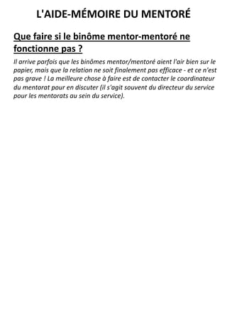 Que faire si le binôme mentor-mentoré ne
fonctionne pas ?
Il arrive parfois que les binômes mentor/mentoré aient l'air bien sur le
papier, mais que la relation ne soit finalement pas efficace - et ce n'est
pas grave ! La meilleure chose à faire est de contacter le coordinateur
du mentorat pour en discuter (il s'agit souvent du directeur du service
pour les mentorats au sein du service).
L'AIDE-MÉMOIRE DU MENTORÉ
 