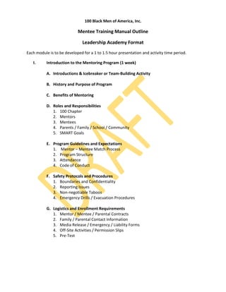 100 Black Men of America, Inc.

                            Mentee Training Manual Outline

                               Leadership Academy Format
Each module is to be developed for a 1 to 1.5 hour presentation and activity time period.

   I.      Introduction to the Mentoring Program (1 week)

           A. Introductions & Icebreaker or Team-Building Activity

           B. History and Purpose of Program

           C. Benefits of Mentoring

           D. Roles and Responsibilities
              1. 100 Chapter
              2. Mentors
              3. Mentees
              4. Parents / Family / School / Community
              5. SMART Goals

           E. Program Guidelines and Expectations
              1. Mentor – Mentee Match Process
              2. Program Structure
              3. Attendance
              4. Code of Conduct

           F. Safety Protocols and Procedures
              1. Boundaries and Confidentiality
              2. Reporting Issues
              3. Non-negotiable Taboos
              4. Emergency Drills / Evacuation Procedures

           G. Logistics and Enrollment Requirements
              1. Mentor / Mentee / Parental Contracts
              2. Family / Parental Contact Information
              3. Media Release / Emergency / Liability Forms
              4. Off-Site Activities / Permission Slips
              5. Pre-Test
 