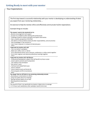 Getting Ready to meet with your mentor
Your Expectations
The first step toward a successful relationship with your mentor is developing an understanding of what
you expect from your mentoring relationship…..
An exercise to help the mentee refine and effectively communicate his/her expectations:
Example things to include:
The reasons I want to be mentored are to:
_Receive encouragement and support
_Increase my confidence when dealing with professionals
_ Challenge myself to achieve new goals and explore alternatives
_ Gain a realistic perspective of the field
_ Get advice on how to balance work and other responsibilities, and set priorities
_ Gain knowledge of “dos and don’ts”
_ Learn how to operate in a network of talented peers
_ Other _______________________________________________________________
I hope that my mentor and I will:
_ Tour my mentor’s workplace
_ Meet over coffee, lunch, or dinner
_ Go to educational events such as lectures, conferences, or other events together
_ Go to local, regional, and national professional meetings together
_ Other _______________________________________________________________
I hope that my mentor and I will discuss:
_ Professional development subjects that will benefit my future career
_ Career options and job search preparation
_ The realities of the workplace
_ My mentor’s work
_ Technical and related field issues
_ How to network
_ How to balance work and family life
_ Personal goals and life circumstances
_Other _______________________________________________________________
The things I feel are off limits in my mentoring relationship include:
_Disclosing our conversations to others
_Using non-public places for meetings
_Sharing intimate aspects of our lives
_Meeting behind closed doors
_Other _______________________________________________________________
The amount of time I can spend with my mentor is likely to be, on average:
1 2 3 4 hours each week/every other week/per month (circle one)
 