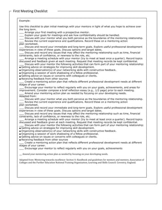 First Meeting Checklist
Example:
Use this checklist to plan initial meetings with your mentors in light of what you hope to achieve over
the long term.
___ Arrange your first meeting with a prospective mentor.
___ Explain your goals for meetings and ask how confidentiality should be handled.
___ Discuss with your mentor what you both perceive as the boundaries of the mentoring relationship.
___ Review the current experience and qualifications. Record these on a mentoring action
plan worksheet.
___ Discuss and record your immediate and long-term goals. Explore useful professional development
experiences in view of these goals. Discuss options and target dates.
___ Discuss and record any issues that may affect the mentoring relationship such as time, financial
constraints, lack of confidence, or newness to the role, etc.
___ Arrange a meeting schedule with your mentor (try to meet at least once a quarter). Record topics
discussed and feedback given at each meeting. Request that meeting records be kept confidential.
___ Discuss with your mentor the following activities that can form part of your mentoring relationship:
■ Getting advice on strategies for improving skill development.
■ Organizing observation(s) of your networking skills with constructive feedback.
■ Organizing a session of work shadowing of a fellow professional.
■ Getting advice on issues or concerns with colleagues or clients.
■ Receiving feedback from other sources
___ Create a mentoring action plan that reflects different professional development needs at different
stages of your career.
___ Encourage your mentor to reflect regularly with you on your goals, achievements, and areas for
improvement. Consider compose a brief reflection essay (e.g., 1/2 page) prior to each meeting.
___ Amend your mentoring action plan as needed by focusing on your developing needs.
Adapted from:
___ Discuss with your mentor what you both perceive as the boundaries of the mentoring relationship.
___ Review the current experience and qualifications. Record these on a mentoring action
plan worksheet.
___ Discuss and record your immediate and long-term goals. Explore useful professional development
experiences in view of these goals. Discuss options and target dates.
___ Discuss and record any issues that may affect the mentoring relationship such as time, financial
constraints, lack of confidence, or newness to the role, etc.
___ Arrange a meeting schedule with your mentor (try to meet at least once a quarter). Record topics
discussed and feedback given at each meeting. Request that meeting records be kept confidential.
___ Discuss with your mentor the following activities that can form part of your mentoring relationship:
■ Getting advice on strategies for improving skill development.
■ Organizing observation(s) of your networking skills with constructive feedback.
■ Organizing a session of work shadowing of a fellow professional.
■ Getting advice on issues or concerns with colleagues or clients.
■ Receiving feedback from other sources
___ Create a mentoring action plan that reflects different professional development needs at different
stages of your career.
___ Encourage your mentor to reflect regularly with you on your goals, achievements
___ Amend your mentoring action plan as needed by focusing on your developing needs.
Adapted from: Mentoring towards excellence: Section 4: Handbook and guidelines for mentors and mentees. Association of
Colleges and the Further Education National Training Organization, Learning and Skills Council: Coventry, England.
 