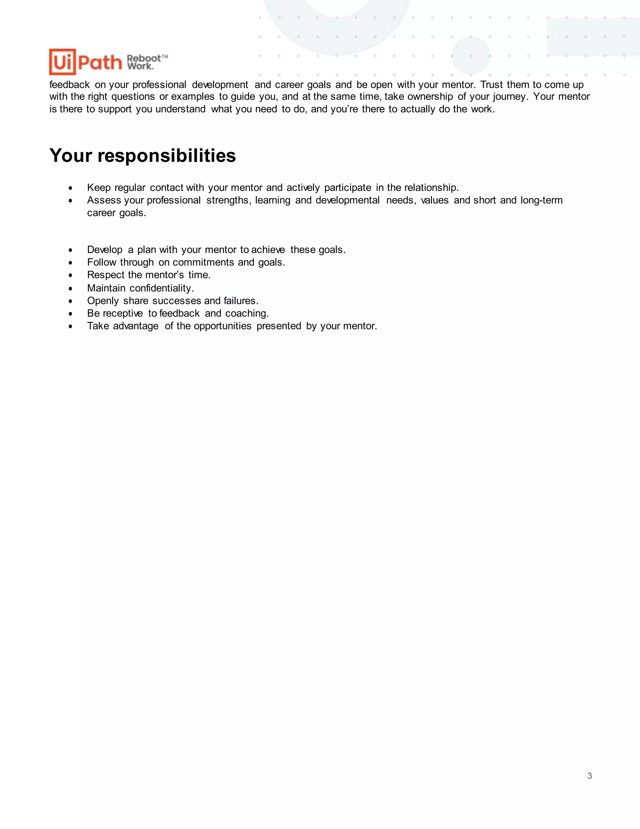 3
feedback on your professional development and career goals and be open with your mentor. Trust them to come up
with the right questions or examples to guide you, and at the same time, take ownership of your journey. Your mentor
is there to support you understand what you need to do, and you’re there to actually do the work.
Your responsibilities
 Keep regular contact with your mentor and actively participate in the relationship.
 Assess your professional strengths, learning and developmental needs, values and short and long-term
career goals.
 Develop a plan with your mentor to achieve these goals.
 Follow through on commitments and goals.
 Respect the mentor’s time.
 Maintain confidentiality.
 Openly share successes and failures.
 Be receptive to feedback and coaching.
 Take advantage of the opportunities presented by your mentor.
 