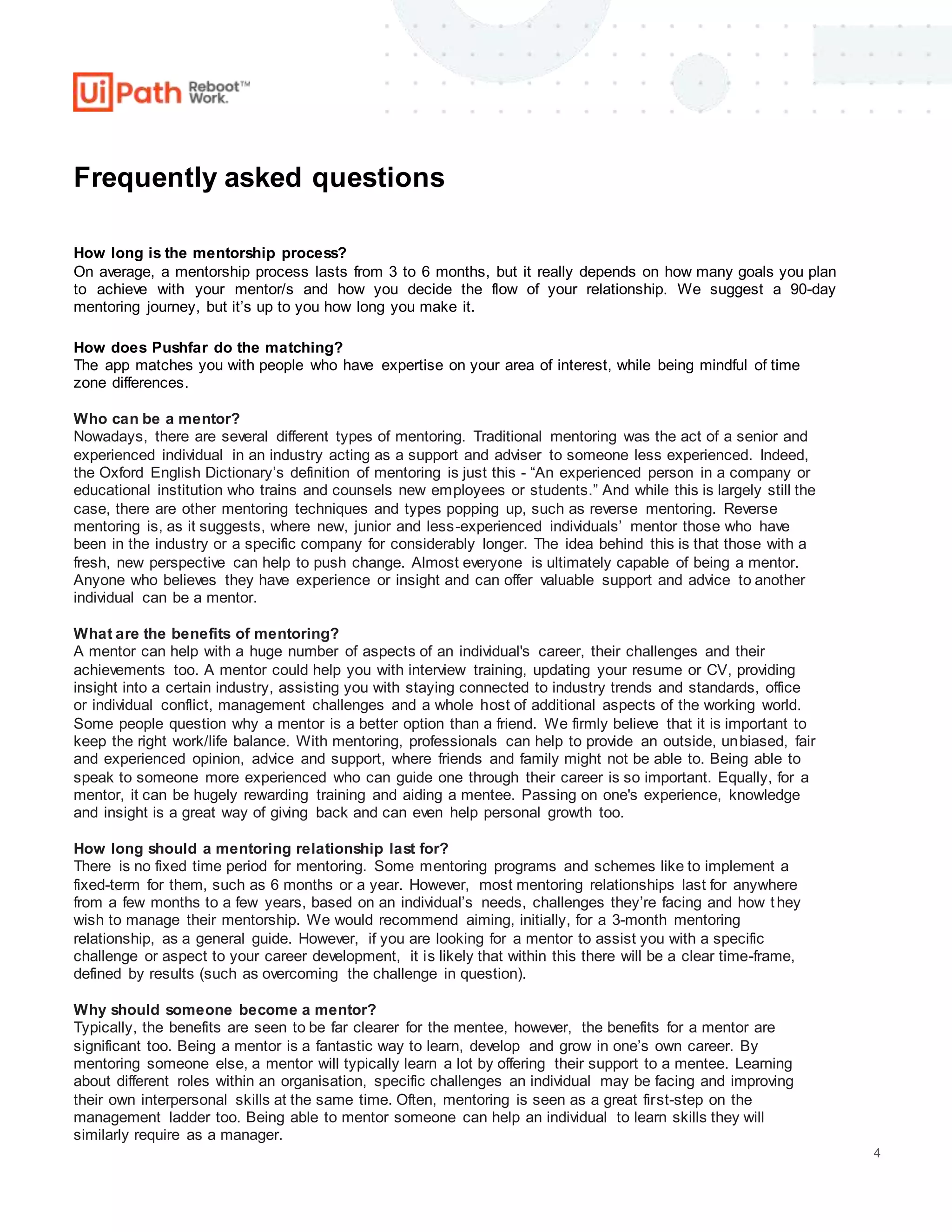 4
Frequently asked questions
How long is the mentorship process?
On average, a mentorship process lasts from 3 to 6 months, but it really depends on how many goals you plan
to achieve with your mentor/s and how you decide the flow of your relationship. We suggest a 90-day
mentoring journey, but it’s up to you how long you make it.
How does Pushfar do the matching?
The app matches you with people who have expertise on your area of interest, while being mindful of time
zone differences.
Who can be a mentor?
Nowadays, there are several different types of mentoring. Traditional mentoring was the act of a senior and
experienced individual in an industry acting as a support and adviser to someone less experienced. Indeed,
the Oxford English Dictionary’s definition of mentoring is just this - “An experienced person in a company or
educational institution who trains and counsels new employees or students.” And while this is largely still the
case, there are other mentoring techniques and types popping up, such as reverse mentoring. Reverse
mentoring is, as it suggests, where new, junior and less-experienced individuals’ mentor those who have
been in the industry or a specific company for considerably longer. The idea behind this is that those with a
fresh, new perspective can help to push change. Almost everyone is ultimately capable of being a mentor.
Anyone who believes they have experience or insight and can offer valuable support and advice to another
individual can be a mentor.
What are the benefits of mentoring?
A mentor can help with a huge number of aspects of an individual's career, their challenges and their
achievements too. A mentor could help you with interview training, updating your resume or CV, providing
insight into a certain industry, assisting you with staying connected to industry trends and standards, office
or individual conflict, management challenges and a whole host of additional aspects of the working world.
Some people question why a mentor is a better option than a friend. We firmly believe that it is important to
keep the right work/life balance. With mentoring, professionals can help to provide an outside, unbiased, fair
and experienced opinion, advice and support, where friends and family might not be able to. Being able to
speak to someone more experienced who can guide one through their career is so important. Equally, for a
mentor, it can be hugely rewarding training and aiding a mentee. Passing on one's experience, knowledge
and insight is a great way of giving back and can even help personal growth too.
How long should a mentoring relationship last for?
There is no fixed time period for mentoring. Some mentoring programs and schemes like to implement a
fixed-term for them, such as 6 months or a year. However, most mentoring relationships last for anywhere
from a few months to a few years, based on an individual’s needs, challenges they’re facing and how they
wish to manage their mentorship. We would recommend aiming, initially, for a 3-month mentoring
relationship, as a general guide. However, if you are looking for a mentor to assist you with a specific
challenge or aspect to your career development, it is likely that within this there will be a clear time-frame,
defined by results (such as overcoming the challenge in question).
Why should someone become a mentor?
Typically, the benefits are seen to be far clearer for the mentee, however, the benefits for a mentor are
significant too. Being a mentor is a fantastic way to learn, develop and grow in one’s own career. By
mentoring someone else, a mentor will typically learn a lot by offering their support to a mentee. Learning
about different roles within an organisation, specific challenges an individual may be facing and improving
their own interpersonal skills at the same time. Often, mentoring is seen as a great first-step on the
management ladder too. Being able to mentor someone can help an individual to learn skills they will
similarly require as a manager.
 