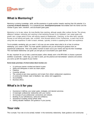 2
What is Mentoring?
Mentoring is sharing knowledge, skills, and life experience to guide another towards reaching their full potential. It is
a journey of shared discovery. It is a people-focused development process that enables both the mentor and the
mentee to grow, learn, transform, and accomplish great goals.
Mentoring is, by its very nature, far more flexible than coaching, although people often confuse the two. The primary
difference between mentoring and coaching is that mentoring focuses on an individual’s own career goals and
growth over a longer period of time, with varying aspects of development. Coaching, on the other hand, typically
focuses on set training and goals, over a shorter, more focused period of time. Furthermore, a coach may not be
using their own experience in order to teach, whereas, typically, a mentor is speaking from their own experience.
You’re probably wondering why you need it. Let’s say you are unclear about what to do or how to continue
developing your career in RPA. You have specific questions and you are looking for guidance from an
experienced professional. That is the perfect moment to reach out to your mentor and tap into their knowledge.
This trust-based relationship can guide you and get you to accomplish your goals faster.
It's very important for you to have a practical project, either already work in the RPA field or choose a personal
workflow to automate – either way, you need to work, put into practice and test whatever solutions and actions
you come up with the support of your mentor.
Some basic premises of what makes ideal mentee are:
 A continuous learner mindset and desire to grow
 Ability and willingness to work as a team player.
 Patience.
 A positive attitude.
 The curiosity to ask many questions and to learn from others’ professional experience.
 A constructive mindset, open to feedback, tips, advice and suggestions.
 Accountability.
 Business ethics.
What’s in it for you
 Assistance in defining your career goals, strategies, and desired outcomes.
 A meaningful professional relationship with your mentor.
 An increase of your professional connections and network.
 Building of your self-advocacy skills and confidence.
 Assistance in building strong UiPath skills.
 Getting valuable feedback and guidance in your journey.
Your role
This is simple. Your role is to be actively involved in the mentorship relationship. Seek guidance and constructive
 