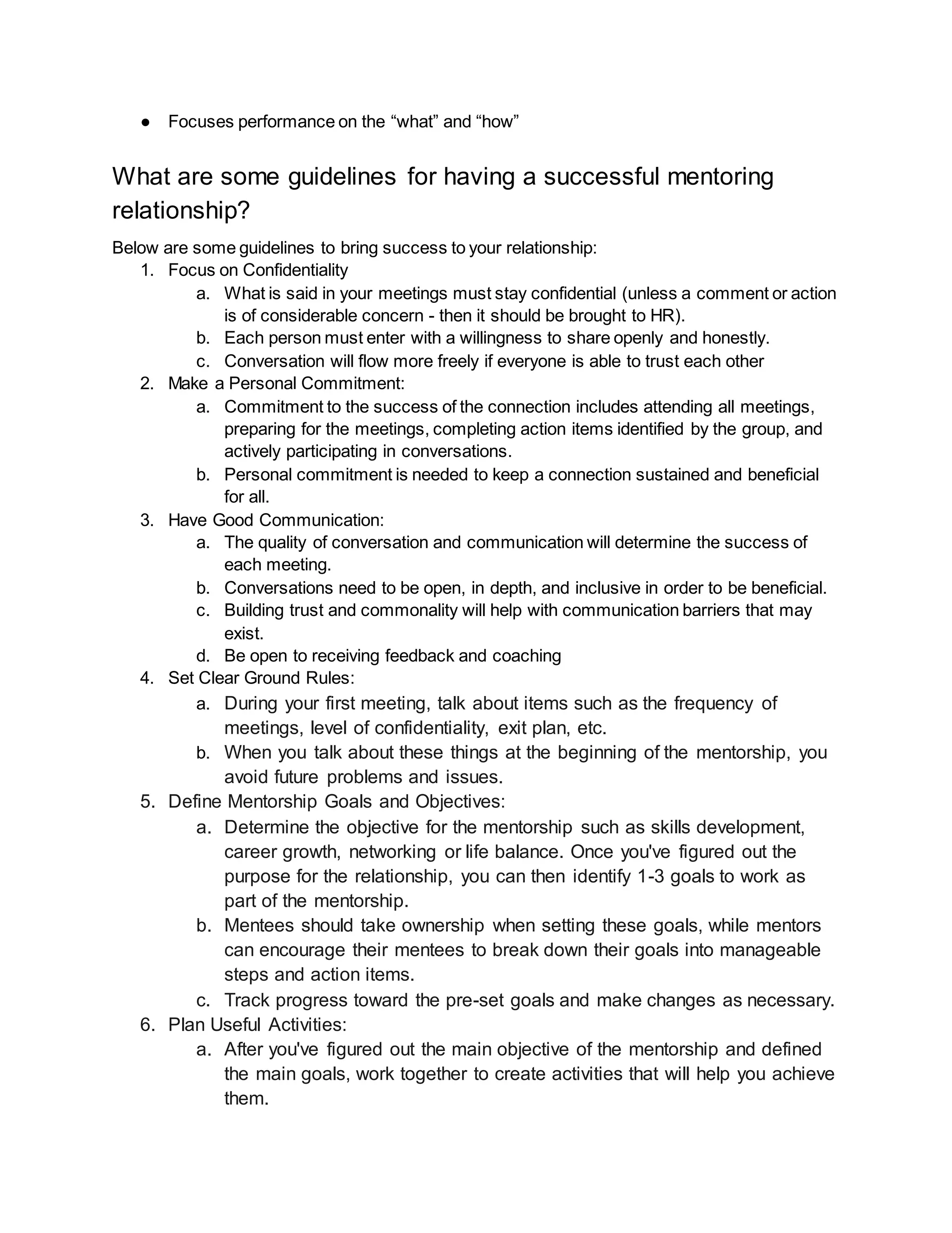 ● Focuses performance on the “what” and “how”
What are some guidelines for having a successful mentoring
relationship?
Below are some guidelines to bring success to your relationship:
1. Focus on Confidentiality
a. What is said in your meetings must stay confidential (unless a comment or action
is of considerable concern - then it should be brought to HR).
b. Each person must enter with a willingness to share openly and honestly.
c. Conversation will flow more freely if everyone is able to trust each other
2. Make a Personal Commitment:
a. Commitment to the success of the connection includes attending all meetings,
preparing for the meetings, completing action items identified by the group, and
actively participating in conversations.
b. Personal commitment is needed to keep a connection sustained and beneficial
for all.
3. Have Good Communication:
a. The quality of conversation and communication will determine the success of
each meeting.
b. Conversations need to be open, in depth, and inclusive in order to be beneficial.
c. Building trust and commonality will help with communication barriers that may
exist.
d. Be open to receiving feedback and coaching
4. Set Clear Ground Rules:
a. During your first meeting, talk about items such as the frequency of
meetings, level of confidentiality, exit plan, etc.
b. When you talk about these things at the beginning of the mentorship, you
avoid future problems and issues.
5. Define Mentorship Goals and Objectives:
a. Determine the objective for the mentorship such as skills development,
career growth, networking or life balance. Once you've figured out the
purpose for the relationship, you can then identify 1-3 goals to work as
part of the mentorship.
b. Mentees should take ownership when setting these goals, while mentors
can encourage their mentees to break down their goals into manageable
steps and action items.
c. Track progress toward the pre-set goals and make changes as necessary.
6. Plan Useful Activities:
a. After you've figured out the main objective of the mentorship and defined
the main goals, work together to create activities that will help you achieve
them.
 