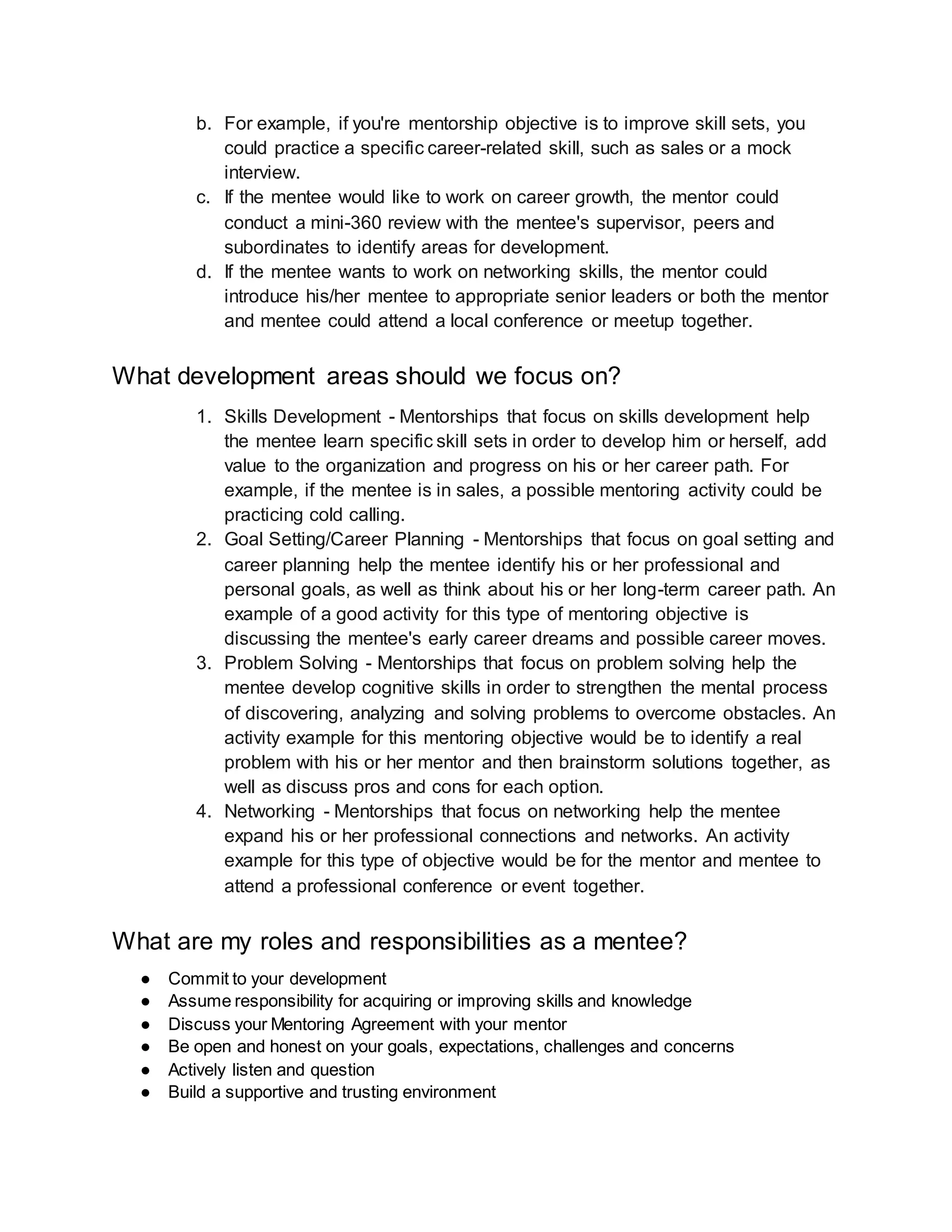 b. For example, if you're mentorship objective is to improve skill sets, you
could practice a specific career-related skill, such as sales or a mock
interview.
c. If the mentee would like to work on career growth, the mentor could
conduct a mini-360 review with the mentee's supervisor, peers and
subordinates to identify areas for development.
d. If the mentee wants to work on networking skills, the mentor could
introduce his/her mentee to appropriate senior leaders or both the mentor
and mentee could attend a local conference or meetup together.
What development areas should we focus on?
1. Skills Development - Mentorships that focus on skills development help
the mentee learn specific skill sets in order to develop him or herself, add
value to the organization and progress on his or her career path. For
example, if the mentee is in sales, a possible mentoring activity could be
practicing cold calling.
2. Goal Setting/Career Planning - Mentorships that focus on goal setting and
career planning help the mentee identify his or her professional and
personal goals, as well as think about his or her long-term career path. An
example of a good activity for this type of mentoring objective is
discussing the mentee's early career dreams and possible career moves.
3. Problem Solving - Mentorships that focus on problem solving help the
mentee develop cognitive skills in order to strengthen the mental process
of discovering, analyzing and solving problems to overcome obstacles. An
activity example for this mentoring objective would be to identify a real
problem with his or her mentor and then brainstorm solutions together, as
well as discuss pros and cons for each option.
4. Networking - Mentorships that focus on networking help the mentee
expand his or her professional connections and networks. An activity
example for this type of objective would be for the mentor and mentee to
attend a professional conference or event together.
What are my roles and responsibilities as a mentee?
● Commit to your development
● Assume responsibility for acquiring or improving skills and knowledge
● Discuss your Mentoring Agreement with your mentor
● Be open and honest on your goals, expectations, challenges and concerns
● Actively listen and question
● Build a supportive and trusting environment
 