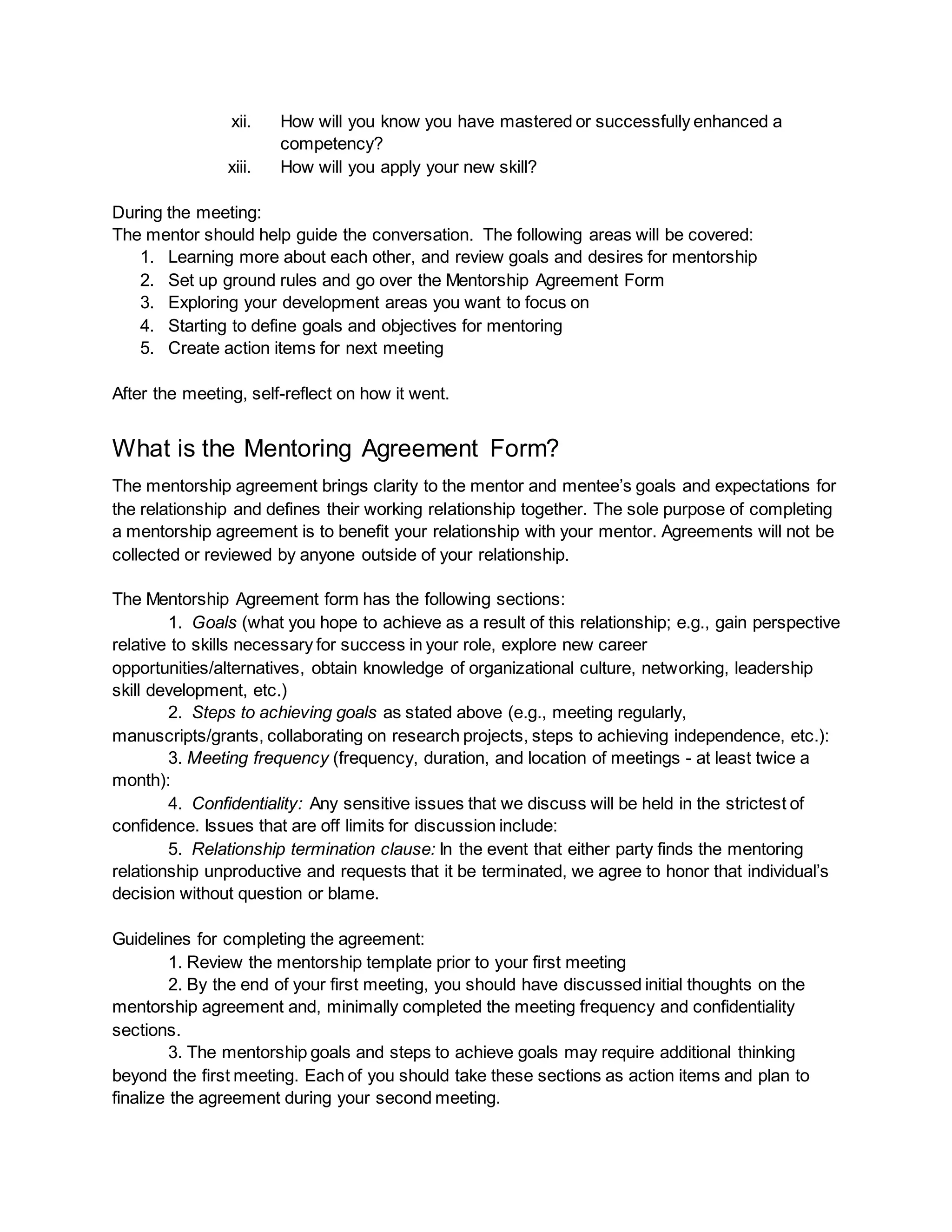 xii. How will you know you have mastered or successfully enhanced a
competency?
xiii. How will you apply your new skill?
During the meeting:
The mentor should help guide the conversation. The following areas will be covered:
1. Learning more about each other, and review goals and desires for mentorship
2. Set up ground rules and go over the Mentorship Agreement Form
3. Exploring your development areas you want to focus on
4. Starting to define goals and objectives for mentoring
5. Create action items for next meeting
After the meeting, self-reflect on how it went.
What is the Mentoring Agreement Form?
The mentorship agreement brings clarity to the mentor and mentee’s goals and expectations for
the relationship and defines their working relationship together. The sole purpose of completing
a mentorship agreement is to benefit your relationship with your mentor. Agreements will not be
collected or reviewed by anyone outside of your relationship.
The Mentorship Agreement form has the following sections:
1. Goals (what you hope to achieve as a result of this relationship; e.g., gain perspective
relative to skills necessary for success in your role, explore new career
opportunities/alternatives, obtain knowledge of organizational culture, networking, leadership
skill development, etc.)
2. Steps to achieving goals as stated above (e.g., meeting regularly,
manuscripts/grants, collaborating on research projects, steps to achieving independence, etc.):
3. Meeting frequency (frequency, duration, and location of meetings - at least twice a
month):
4. Confidentiality: Any sensitive issues that we discuss will be held in the strictest of
confidence. Issues that are off limits for discussion include:
5. Relationship termination clause: In the event that either party finds the mentoring
relationship unproductive and requests that it be terminated, we agree to honor that individual’s
decision without question or blame.
Guidelines for completing the agreement:
1. Review the mentorship template prior to your first meeting
2. By the end of your first meeting, you should have discussed initial thoughts on the
mentorship agreement and, minimally completed the meeting frequency and confidentiality
sections.
3. The mentorship goals and steps to achieve goals may require additional thinking
beyond the first meeting. Each of you should take these sections as action items and plan to
finalize the agreement during your second meeting.
 