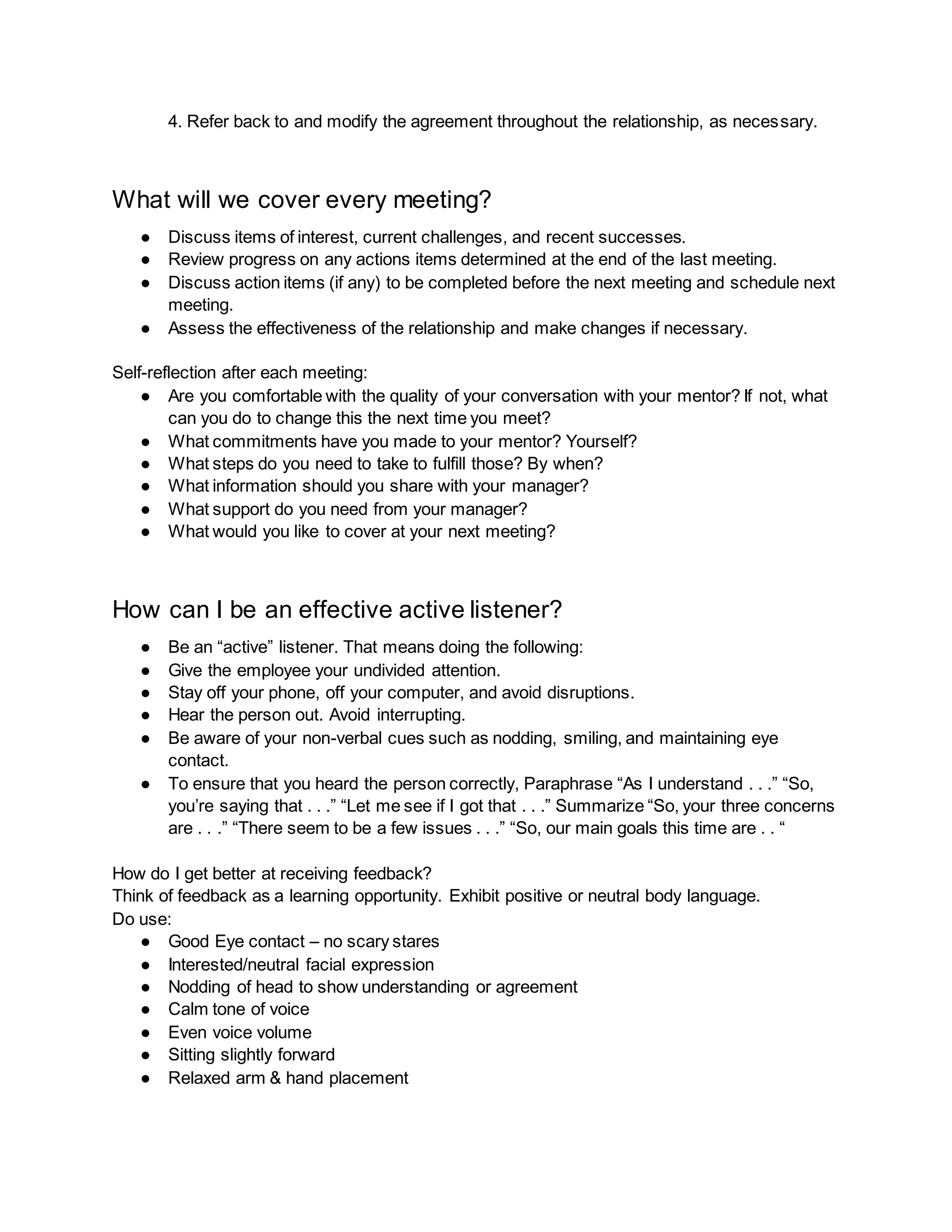 4. Refer back to and modify the agreement throughout the relationship, as necessary.
What will we cover every meeting?
● Discuss items of interest, current challenges, and recent successes.
● Review progress on any actions items determined at the end of the last meeting.
● Discuss action items (if any) to be completed before the next meeting and schedule next
meeting.
● Assess the effectiveness of the relationship and make changes if necessary.
Self-reflection after each meeting:
● Are you comfortable with the quality of your conversation with your mentor? If not, what
can you do to change this the next time you meet?
● What commitments have you made to your mentor? Yourself?
● What steps do you need to take to fulfill those? By when?
● What information should you share with your manager?
● What support do you need from your manager?
● What would you like to cover at your next meeting?
How can I be an effective active listener?
● Be an “active” listener. That means doing the following:
● Give the employee your undivided attention.
● Stay off your phone, off your computer, and avoid disruptions.
● Hear the person out. Avoid interrupting.
● Be aware of your non-verbal cues such as nodding, smiling, and maintaining eye
contact.
● To ensure that you heard the person correctly, Paraphrase “As I understand . . .” “So,
you’re saying that . . .” “Let me see if I got that . . .” Summarize “So, your three concerns
are . . .” “There seem to be a few issues . . .” “So, our main goals this time are . . “
How do I get better at receiving feedback?
Think of feedback as a learning opportunity. Exhibit positive or neutral body language.
Do use:
● Good Eye contact – no scary stares
● Interested/neutral facial expression
● Nodding of head to show understanding or agreement
● Calm tone of voice
● Even voice volume
● Sitting slightly forward
● Relaxed arm & hand placement
 