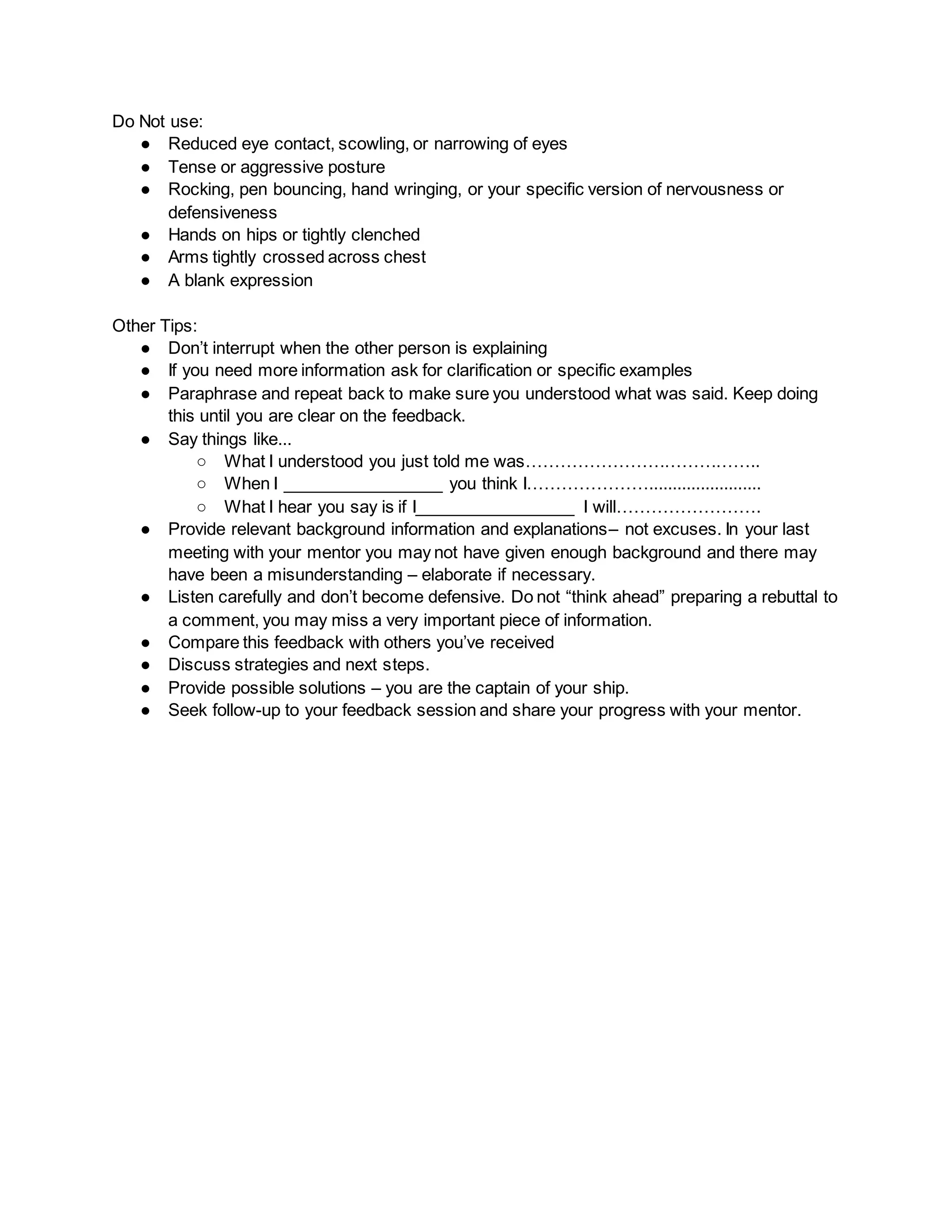 Do Not use:
● Reduced eye contact, scowling, or narrowing of eyes
● Tense or aggressive posture
● Rocking, pen bouncing, hand wringing, or your specific version of nervousness or
defensiveness
● Hands on hips or tightly clenched
● Arms tightly crossed across chest
● A blank expression
Other Tips:
● Don’t interrupt when the other person is explaining
● If you need more information ask for clarification or specific examples
● Paraphrase and repeat back to make sure you understood what was said. Keep doing
this until you are clear on the feedback.
● Say things like...
○ What I understood you just told me was…………………………………..
○ When I _________________ you think I…………………........................
○ What I hear you say is if I_________________ I will…………………….
● Provide relevant background information and explanations– not excuses. In your last
meeting with your mentor you may not have given enough background and there may
have been a misunderstanding – elaborate if necessary.
● Listen carefully and don’t become defensive. Do not “think ahead” preparing a rebuttal to
a comment, you may miss a very important piece of information.
● Compare this feedback with others you’ve received
● Discuss strategies and next steps.
● Provide possible solutions – you are the captain of your ship.
● Seek follow-up to your feedback session and share your progress with your mentor.
 