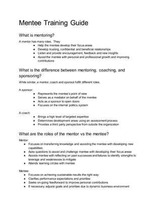 Mentee Training Guide
What is mentoring?
A mentor has many roles. They:
● Help the mentee develop their focus areas
● Develop trusting, confidential and beneficial relationships
● Listen and provide encouragement, feedback and new insights
● Assist the mentee with personal and professional growth and improving
contributions
What is the difference between mentoring, coaching, and
sponsoring?
While similar, a mentor, coach and sponsor fulfill different roles.
A sponsor:
● Represents the mentee’s point of view
● Serves as a mediator on behalf of the mentee
● Acts as a sponsor to open doors
● Focuses on the internal politics system
A coach:
● Brings a high level of targeted expertise
● Determines development areas using an assessment process
● Provides a third party perspective from outside the organization
What are the roles of the mentor vs the mentee?
Mentor:
● Focuses on transferring knowledge and assisting the mentee with developing new
capabilities
● Asks questions to assist and challenge mentee with developing their focus areas
● Assists mentee with reflecting on past successes and failures to identify strengths to
leverage and weaknesses to mitigate
● Attends learning circles with mentee
Mentee:
● Focuses on achieving sustainable results the right way
● Clarifies performance expectations and priorities
● Seeks on-going feedforward to improve personal contributions
● If necessary, adjusts goals and priorities due to dynamic business environment
 