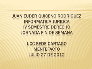 JUAN EUDER QUICENO RODRIGUEZ
      INFORMATICA JURIDCA
     IV SEMESTRE DERECHO
   JORNADA FIN DE SEMANA

     UCC SEDE CARTAGO
        MENTEFACTO
      JULIO 27 DE 2012
 