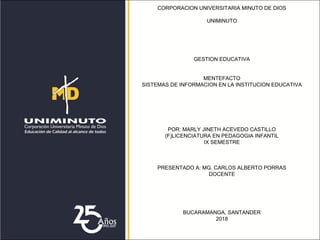 CORPORACION UNIVERSITARIA MINUTO DE DIOS
UNIMINUTO
GESTION EDUCATIVA
MENTEFACTO
SISTEMAS DE INFORMACION EN LA INSTITUCION EDUCATIVA
POR: MARLY JINETH ACEVEDO CASTILLO
(F)LICENCIATURA EN PEDAGOGIA INFANTIL
IX SEMESTRE
PRESENTADO A: MG. CARLOS ALBERTO PORRAS
DOCENTE
BUCARAMANGA, SANTANDER
2018
 