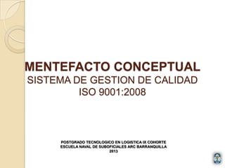 MENTEFACTO CONCEPTUAL
SISTEMA DE GESTION DE CALIDAD
ISO 9001:2008
POSTGRADO TECNOLOGICO EN LOGISTICA IX COHORTE
ESCUELA NAVAL DE SUBOFICIALES ARC BARRANQUILLA
2013
 