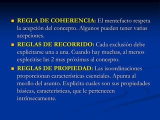 Reglas en la realización de un mentefactos conceptualREGLAS DE PREFERENCIA: Preferir los pensamientos universales, que abarcan todo el sujeto.REGLA DE GENERO PROXIMO: Dos presentaciones:POSITIVA: Sugiere emplear el genero mas próximo al concepto.NEGATIVO: Actúa cuando se demuestra que existe una clase supraordinada menor a la previamente propuesta, lo cual invalida la supraordinada previa. 