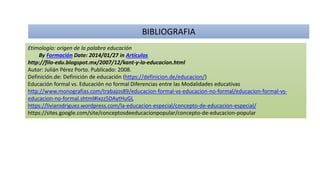 Etimología: origen de la palabra educación
By Formación Date: 2014/01/27 in Artículos
http://filo-edu.blogspot.mx/2007/12/kant-y-la-educacion.html
Autor: Julián Pérez Porto. Publicado: 2008.
Definición.de: Definición de educación (https://definicion.de/educacion/)
Educación formal vs. Educación no formal Diferencias entre las Modalidades educativas
http://www.monografias.com/trabajos89/educacion-formal-vs-educacion-no-formal/educacion-formal-vs-
educacion-no-formal.shtml#ixzz5DAytHuGL
https://liviarodriguez.wordpress.com/la-educacion-especial/concepto-de-educacion-especial/
https://sites.google.com/site/conceptosdeeducacionpopular/concepto-de-educacion-popular
BIBLIOGRAFIA
 