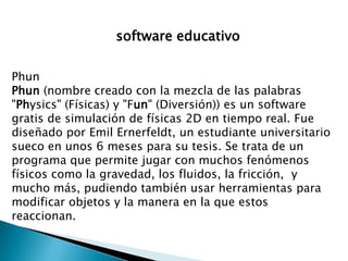 software educativo

Phun
Phun (nombre creado con la mezcla de las palabras
"Physics" (Físicas) y "Fun" (Diversión)) es un software
gratis de simulación de físicas 2D en tiempo real. Fue
diseñado por Emil Ernerfeldt, un estudiante universitario
sueco en unos 6 meses para su tesis. Se trata de un
programa que permite jugar con muchos fenómenos
físicos como la gravedad, los fluidos, la fricción, y
mucho más, pudiendo también usar herramientas para
modificar objetos y la manera en la que estos
reaccionan.
 