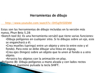 Herramientas de dibujo

   http://www.youtube.com/watch?v=0H5g9VS0ENM

Estas son las herramientas de dibujo incluidas en la versión más
nueva, Phun Beta 5.28:
•Sketch tool (k): Es una herramienta versátil que tiene varias funciones:
    •Dibuja polígonos en cualquier sitio. Si lo dibujas sobre un eje, este
    se enganchará a él.
    •Crea muelles (springs) entre un objeto y otro (o entre este y el
    fondo). Para esto se debe dibujar una línea en zigzag.
    •Crea ejes (hinges) sobre un objeto que lo unen al fondo o a otro
    objeto.
    •Arrastra los objetos con la animación en play.
•Polígono (B): Dibuja polígonos a mano alzada y con lados rectos
mientras se mantiene pulsada la tecla SHIFT.
 
