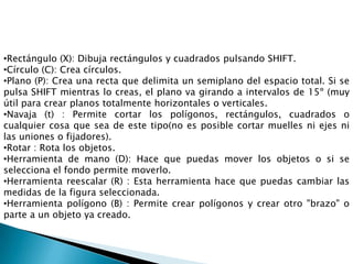 •Rectángulo (X): Dibuja rectángulos y cuadrados pulsando SHIFT.
•Círculo (C): Crea círculos.
•Plano (P): Crea una recta que delimita un semiplano del espacio total. Si se
pulsa SHIFT mientras lo creas, el plano va girando a intervalos de 15º (muy
útil para crear planos totalmente horizontales o verticales.
•Navaja (t) : Permite cortar los polígonos, rectángulos, cuadrados o
cualquier cosa que sea de este tipo(no es posible cortar muelles ni ejes ni
las uniones o fijadores).
•Rotar : Rota los objetos.
•Herramienta de mano (D): Hace que puedas mover los objetos o si se
selecciona el fondo permite moverlo.
•Herramienta reescalar (R) : Esta herramienta hace que puedas cambiar las
medidas de la figura seleccionada.
•Herramienta polígono (B) : Permite crear polígonos y crear otro "brazo" o
parte a un objeto ya creado.
 