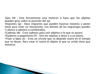 •Ejes (H) : Esta herramienta crea motores o hace que los objetos
puedan girar sobre la posición del eje
•Engranes (g) : Hace engranes que pueden hacerse motores y poner
otros para crear un mecanismo. Los dientes de los engranajes puedes
ir afuera o adentro o combinados.
•Cadenas (N) : Crea cadenas para unir objetos o lo que se quiera.
•Fijadores o pegamento (F) : Une los objetos a otros o a un plano.
•Traer o lápiz (e) : Crea un círculo que va dejando rastro en el tiempo
que se desee. Para crear el rastro el objeto al que va unido tiene que
moverse.
 