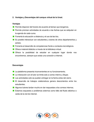 2. Ventajas y Desventajas del campus virtual de la Unad.

Ventajas
Permite disponer del horario de acuerdo al tiempo que tengamos.
Permite priorizar actividades de acuerdo a las fechas que se estipulan en
la agenda de cada curso.
Fomenta la educación a distancia y el uso de las tics.
Es posible interactuar con estudiantes y tutores de otros departamentos y
países.
Fomenta el desarrollo de competencias frente a contextos tecnológicos.
Ofrece material didáctico a través de la biblioteca virtual.
Ofrece la posibilidad de estudiar en cualquier lugar donde nos
encontremos, siempre que exista una conexión a internet.

Desventajas

La plataforma presenta inconvenientes en su funcionamiento.
La interacción con el tutor se limita solo a correo interno y Skype.
Las actividades solo se pueden entregar en la fecha antes del cierre.
El desarrollo de trabajos colaborativos genera descontentos entre los
estudiantes.
Algunos tutores tardan mucho en dar respuestas a los correos internos.
Estamos expuestos a problemas externos como fallo del fluido eléctrico o
caída de la red de internet.

 