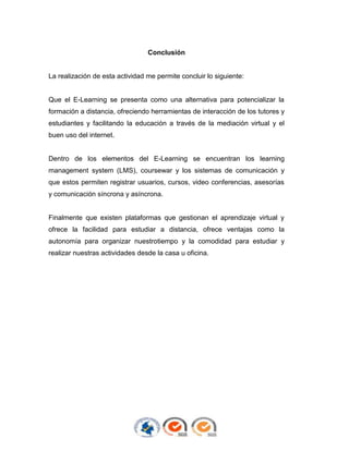 Conclusión

La realización de esta actividad me permite concluir lo siguiente:

Que el E-Learning se presenta como una alternativa para potencializar la
formación a distancia, ofreciendo herramientas de interacción de los tutores y
estudiantes y facilitando la educación a través de la mediación virtual y el
buen uso del internet.

Dentro de los elementos del E-Learning se encuentran los learning
management system (LMS), coursewar y los sistemas de comunicación y
que estos permiten registrar usuarios, cursos, video conferencias, asesorías
y comunicación síncrona y asíncrona.

Finalmente que existen plataformas que gestionan el aprendizaje virtual y
ofrece la facilidad para estudiar a distancia, ofrece ventajas como la
autonomía para organizar nuestrotiempo y la comodidad para estudiar y
realizar nuestras actividades desde la casa u oficina.

 