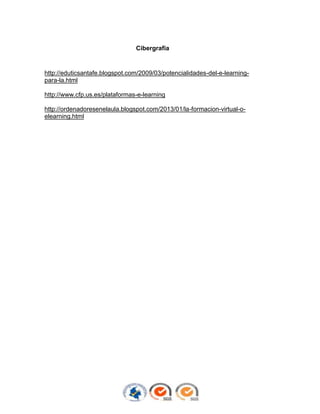 Cibergrafía

http://eduticsantafe.blogspot.com/2009/03/potencialidades-del-e-learningpara-la.html
http://www.cfp.us.es/plataformas-e-learning
http://ordenadoresenelaula.blogspot.com/2013/01/la-formacion-virtual-oelearning.html

 