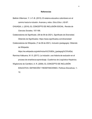 4
Referencias
Beltrán-Villamizar, Y. I.-F.-B. (2015). El sistema educativo colombiano en el
camino hacia la nclusión. Avances y retos. Educ.Educ i, 62-67.
CHUAQUI, J. (2016). EL CONCEPTO DE INCLUSIÓN SOCIAL. Revista de
Ciencias Sociales, 157-188.
Colaboradores de Significado. (09 de 09 de 2021). Significado de Diversidad.
Obtenido de Significados: https://www.significados.com/diversidad/
Colaboradores de Wikipedia. (7 de 08 de 2021). Inclusión (pedagogía). Obtenido
de Wikipedia:
https://es.wikipedia.org/wiki/Inclusi%C3%B3n_(pedagog%C3%ADa)
Ramírez-Valbuena, W. Á. (2017). La inclusión: una historia de exclusión en el
proceso de enseñanza-aprendizaje. Cuadernos de Lingüística Hispánica.
Wigdorovitz de Camilloni, A. R. (2008). EL CONCEPTO DE INCLUSIÓN
EDUCATIVA: DEFINICIÓN Y REDEFINICIONES. Políticas Educativas, 1-
12.
 