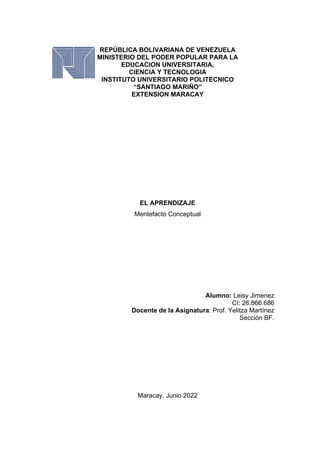 REPÚBLICA BOLIVARIANA DE VENEZUELA
MINISTERIO DEL PODER POPULAR PARA LA
EDUCACION UNIVERSITARIA,
CIENCIA Y TECNOLOGIA
INSTITUTO UNIVERSITARIO POLITECNICO
“SANTIAGO MARIÑO”
EXTENSION MARACAY
EL APRENDIZAJE
Mentefacto Conceptual
Alumno: Leisy Jimenez
CI: 26.866.686
Docente de la Asignatura: Prof. Yelitza Martínez
Sección BF.
Maracay, Junio 2022
 