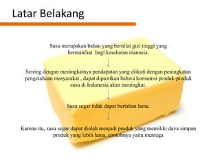 Latar Belakang
Susu merupakan bahan yang bernilai gizi tinggi yang
bermanfaat bagi kesehatan manusia.
Seiring dengan meningkatnya pendapatan yang diikuti dengan peningkatan
pengetahuan masyarakat , dapat dipastikan bahwa konsumsi produk-produk
susu di Indonesia akan meningkat.
Susu segar tidak dapat bertahan lama.
Karena itu, susu segar dapat diolah menjadi produk yang memiliki daya simpan
produk yang lebih lama, contohnya yaitu mentega
 