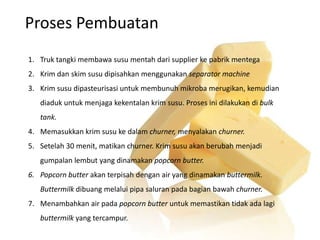Proses Pembuatan
1. Truk tangki membawa susu mentah dari supplier ke pabrik mentega
2. Krim dan skim susu dipisahkan menggunakan separator machine
3. Krim susu dipasteurisasi untuk membunuh mikroba merugikan, kemudian
diaduk untuk menjaga kekentalan krim susu. Proses ini dilakukan di bulk
tank.
4. Memasukkan krim susu ke dalam churner, menyalakan churner.
5. Setelah 30 menit, matikan churner. Krim susu akan berubah menjadi
gumpalan lembut yang dinamakan popcorn butter.
6. Popcorn butter akan terpisah dengan air yang dinamakan buttermilk.
Buttermilk dibuang melalui pipa saluran pada bagian bawah churner.
7. Menambahkan air pada popcorn butter untuk memastikan tidak ada lagi
buttermilk yang tercampur.
 